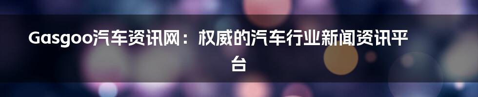 Gasgoo汽车资讯网：权威的汽车行业新闻资讯平台