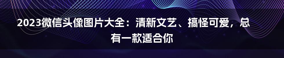 2023微信头像图片大全：清新文艺、搞怪可爱，总有一款适合你