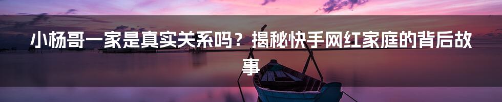 小杨哥一家是真实关系吗？揭秘快手网红家庭的背后故事