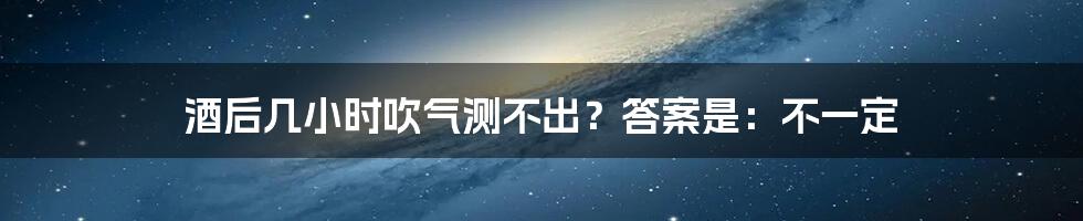 酒后几小时吹气测不出？答案是：不一定