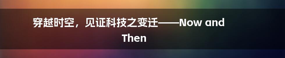 穿越时空，见证科技之变迁——Now and Then