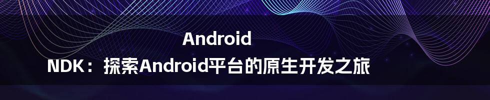 Android NDK：探索Android平台的原生开发之旅