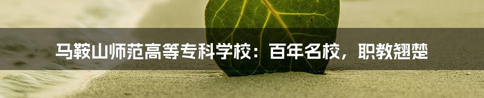 马鞍山师范高等专科学校：百年名校，职教翘楚