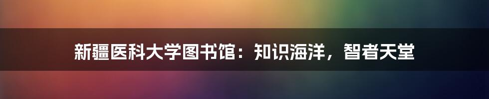 新疆医科大学图书馆：知识海洋，智者天堂