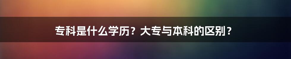 专科是什么学历？大专与本科的区别？