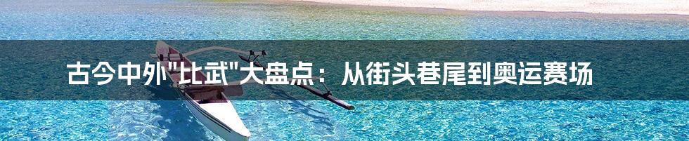 古今中外"比武"大盘点：从街头巷尾到奥运赛场