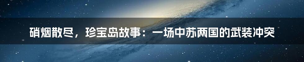 硝烟散尽，珍宝岛故事：一场中苏两国的武装冲突