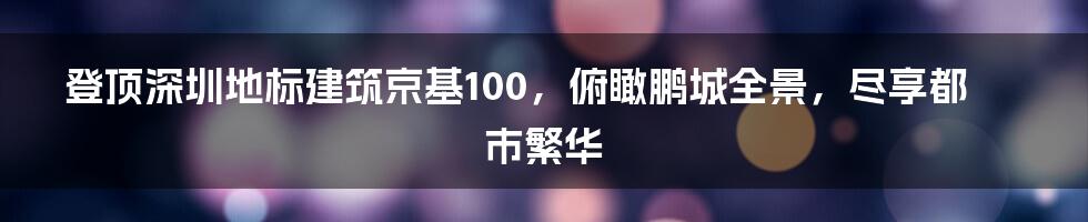 登顶深圳地标建筑京基100，俯瞰鹏城全景，尽享都市繁华