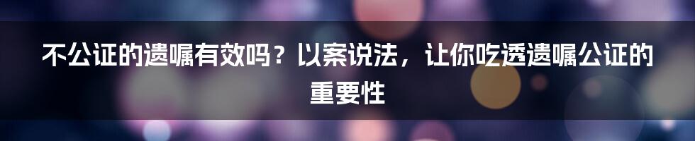 不公证的遗嘱有效吗？以案说法，让你吃透遗嘱公证的重要性