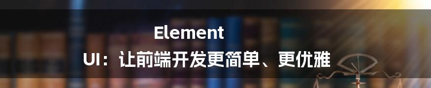 Element UI：让前端开发更简单、更优雅