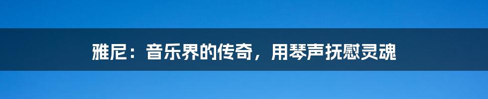 雅尼：音乐界的传奇，用琴声抚慰灵魂