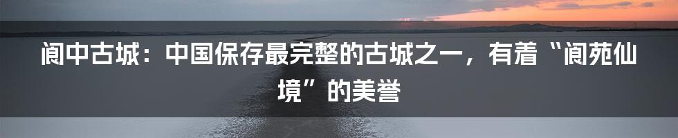 阆中古城：中国保存最完整的古城之一，有着“阆苑仙境”的美誉