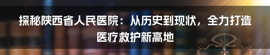 探秘陕西省人民医院：从历史到现状，全力打造医疗救护新高地