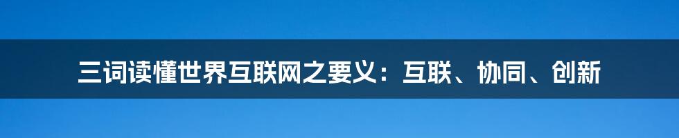 三词读懂世界互联网之要义：互联、协同、创新