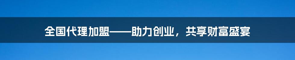 全国代理加盟——助力创业，共享财富盛宴