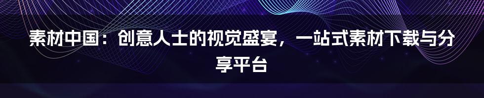 素材中国：创意人士的视觉盛宴，一站式素材下载与分享平台