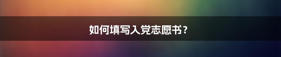 如何填写入党志愿书？