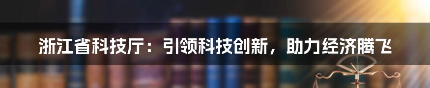 浙江省科技厅：引领科技创新，助力经济腾飞