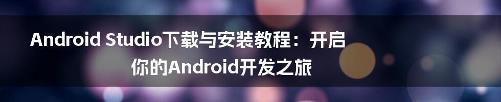 Android Studio下载与安装教程：开启你的Android开发之旅