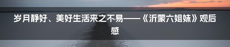 岁月静好、美好生活来之不易——《沂蒙六姐妹》观后感