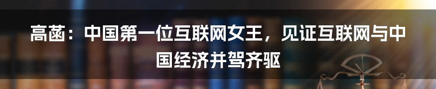 高菡：中国第一位互联网女王，见证互联网与中国经济并驾齐驱