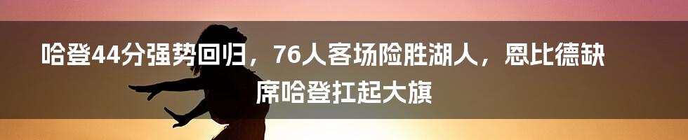 哈登44分强势回归，76人客场险胜湖人，恩比德缺席哈登扛起大旗