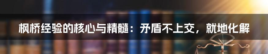 枫桥经验的核心与精髓：矛盾不上交，就地化解