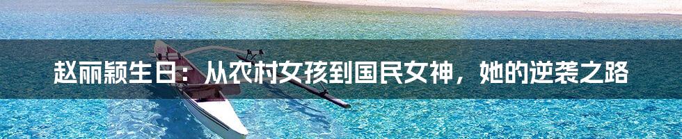 赵丽颖生日：从农村女孩到国民女神，她的逆袭之路