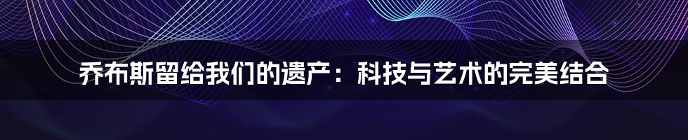 乔布斯留给我们的遗产：科技与艺术的完美结合