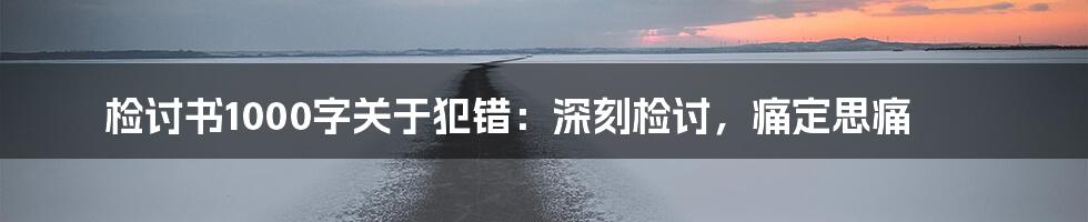 检讨书1000字关于犯错：深刻检讨，痛定思痛