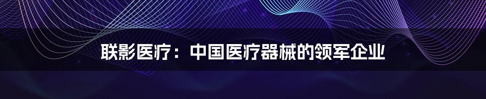 联影医疗：中国医疗器械的领军企业