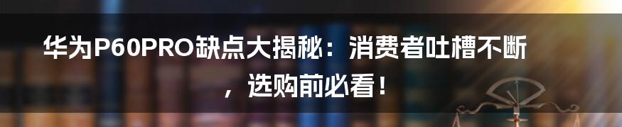 华为P60PRO缺点大揭秘：消费者吐槽不断，选购前必看！