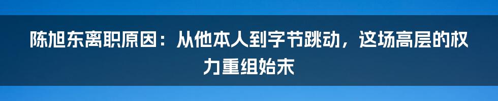 陈旭东离职原因：从他本人到字节跳动，这场高层的权力重组始末