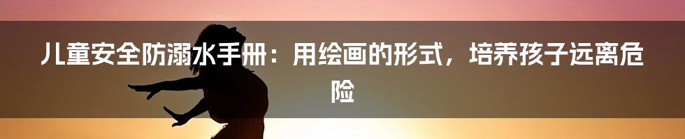 儿童安全防溺水手册：用绘画的形式，培养孩子远离危险