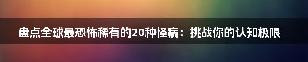 盘点全球最恐怖稀有的20种怪病：挑战你的认知极限