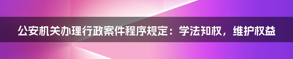 公安机关办理行政案件程序规定：学法知权，维护权益