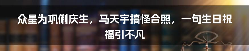 众星为巩俐庆生，马天宇搞怪合照，一句生日祝福引不凡