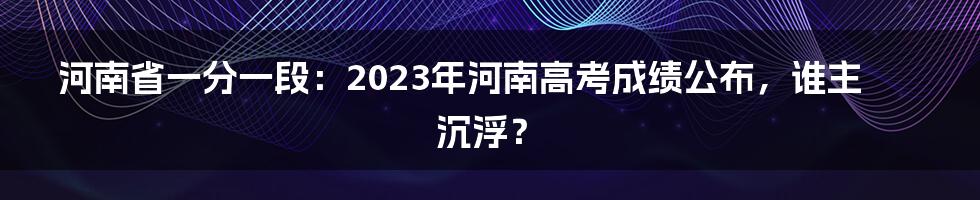 河南省一分一段：2023年河南高考成绩公布，谁主沉浮？