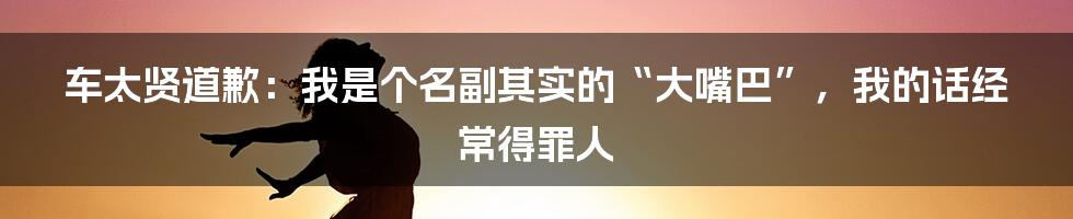 车太贤道歉：我是个名副其实的“大嘴巴”，我的话经常得罪人