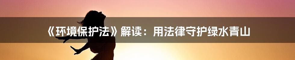 《环境保护法》解读：用法律守护绿水青山