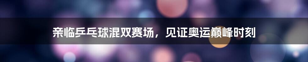 亲临乒乓球混双赛场，见证奥运巅峰时刻