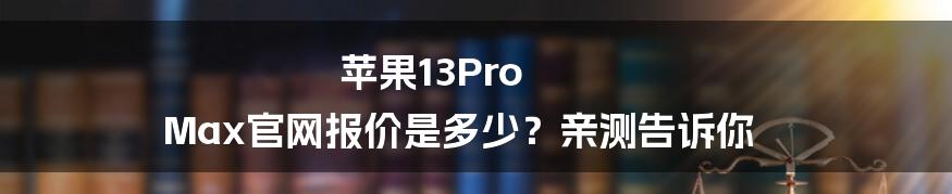 苹果13Pro Max官网报价是多少？亲测告诉你