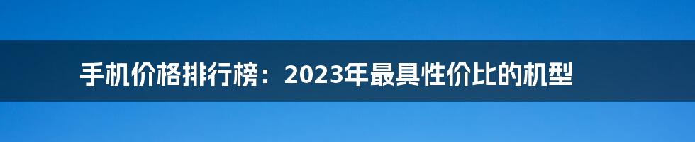 手机价格排行榜：2023年最具性价比的机型