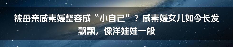 被母亲咸素媛整容成“小自己”？咸素媛女儿如今长发飘飘，像洋娃娃一般