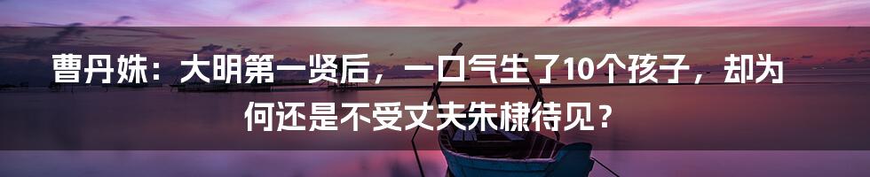 曹丹姝：大明第一贤后，一口气生了10个孩子，却为何还是不受丈夫朱棣待见？