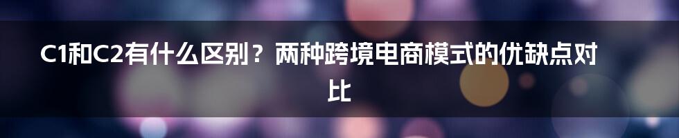 C1和C2有什么区别？两种跨境电商模式的优缺点对比