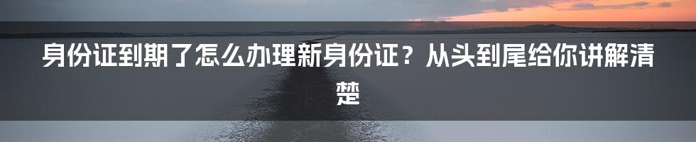 身份证到期了怎么办理新身份证？从头到尾给你讲解清楚