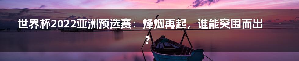 世界杯2022亚洲预选赛：烽烟再起，谁能突围而出？