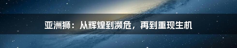 亚洲狮：从辉煌到濒危，再到重现生机