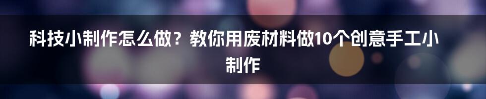 科技小制作怎么做？教你用废材料做10个创意手工小制作